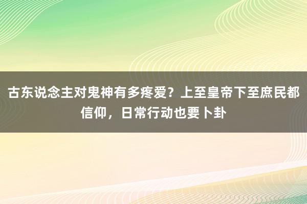 古东说念主对鬼神有多疼爱？上至皇帝下至庶民都信仰，日常行动也要卜卦