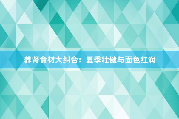 养肾食材大纠合：夏季壮健与面色红润