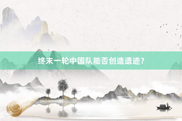 终末一轮中国队能否创造遗迹？