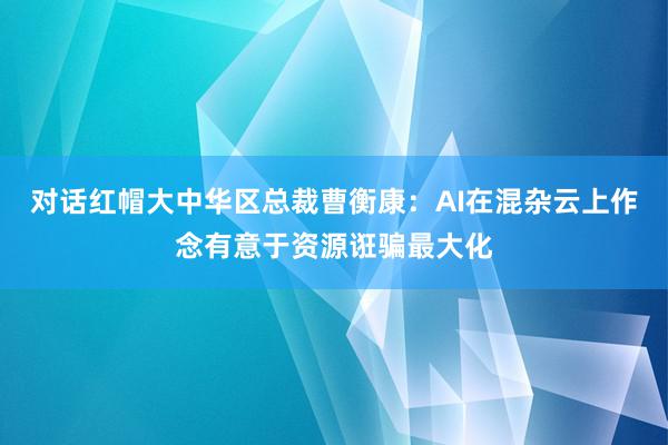 对话红帽大中华区总裁曹衡康：AI在混杂云上作念有意于资源诳骗最大化