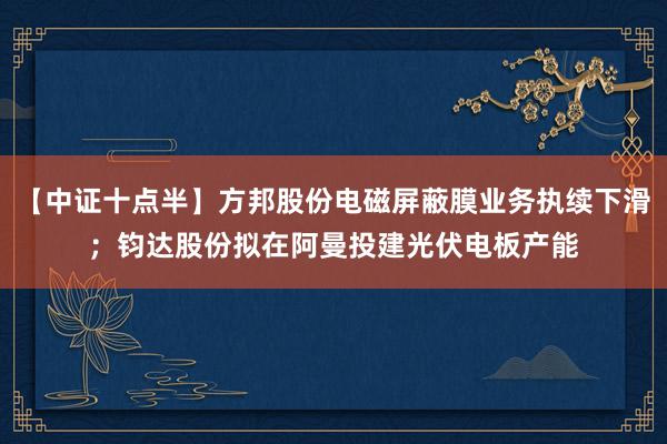 【中证十点半】方邦股份电磁屏蔽膜业务执续下滑；钧达股份拟在阿曼投建光伏电板产能