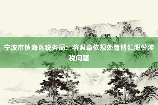 宁波市镇海区税务局：将照章依规处置博汇股份涉税问题