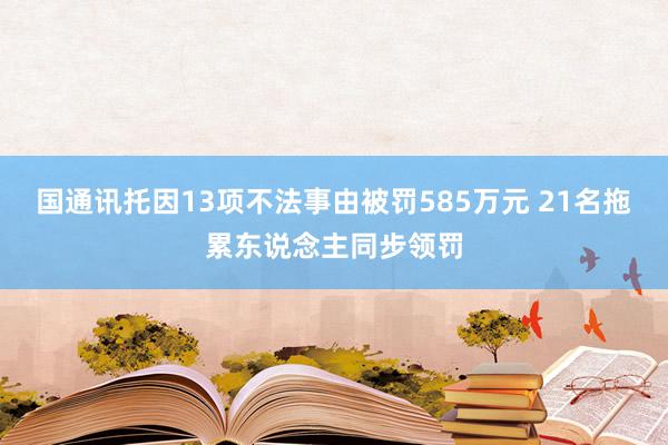 国通讯托因13项不法事由被罚585万元 21名拖累东说念主同步领罚