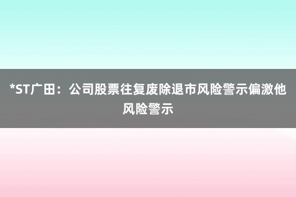 *ST广田：公司股票往复废除退市风险警示偏激他风险警示