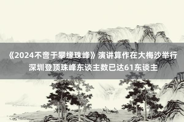 《2024不啻于攀缘珠峰》演讲算作在大梅沙举行 深圳登顶珠峰东谈主数已达61东谈主