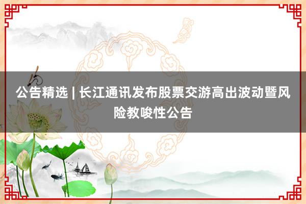 公告精选 | 长江通讯发布股票交游高出波动暨风险教唆性公告