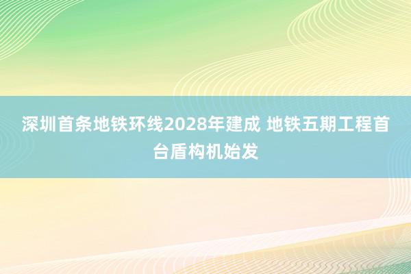 深圳首条地铁环线2028年建成 地铁五期工程首台盾构机始发