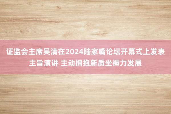 证监会主席吴清在2024陆家嘴论坛开幕式上发表主旨演讲 主动拥抱新质坐褥力发展