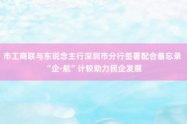 市工商联与东说念主行深圳市分行签署配合备忘录 “企·航”计较助力民企发展