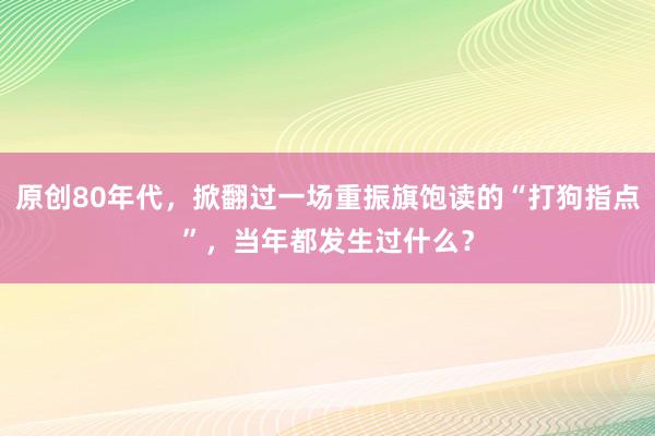 原创80年代，掀翻过一场重振旗饱读的“打狗指点”，当年都发生过什么？