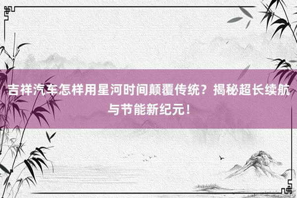 吉祥汽车怎样用星河时间颠覆传统？揭秘超长续航与节能新纪元！