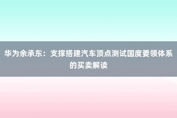 华为余承东：支撑搭建汽车顶点测试国度要领体系的买卖解读