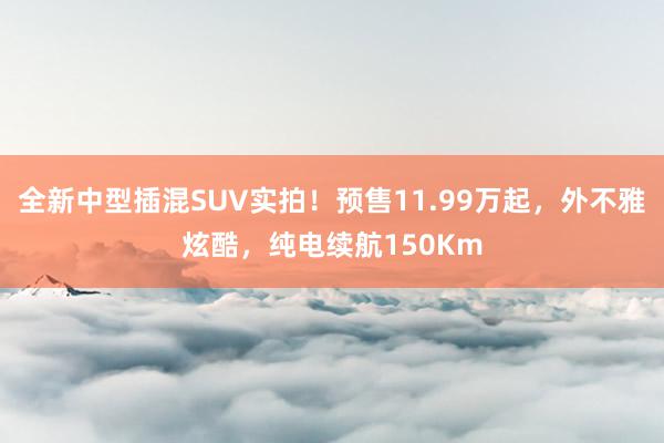 全新中型插混SUV实拍！预售11.99万起，外不雅炫酷，纯电续航150Km