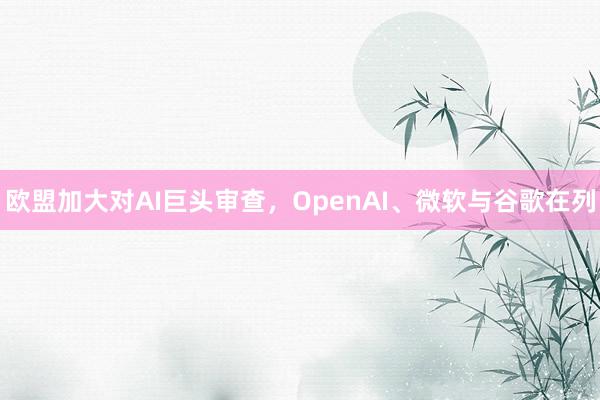 欧盟加大对AI巨头审查，OpenAI、微软与谷歌在列