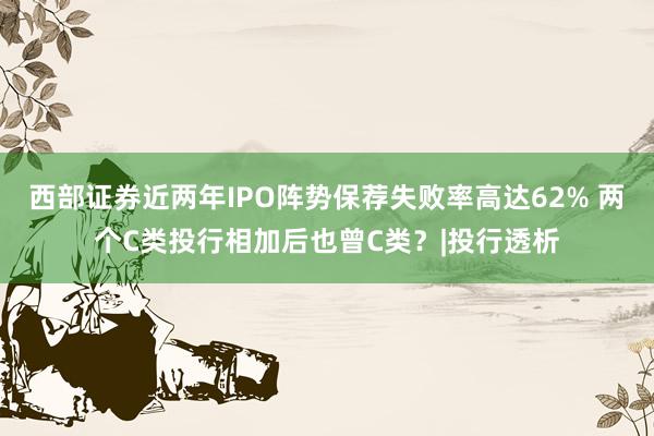 西部证券近两年IPO阵势保荐失败率高达62% 两个C类投行相加后也曾C类？|投行透析