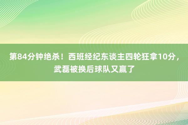 第84分钟绝杀！西班经纪东谈主四轮狂拿10分，武磊被换后球队又赢了