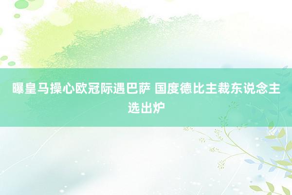 曝皇马操心欧冠际遇巴萨 国度德比主裁东说念主选出炉