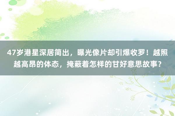 47岁港星深居简出，曝光像片却引爆收罗！越照越高昂的体态，掩蔽着怎样的甘好意思故事？