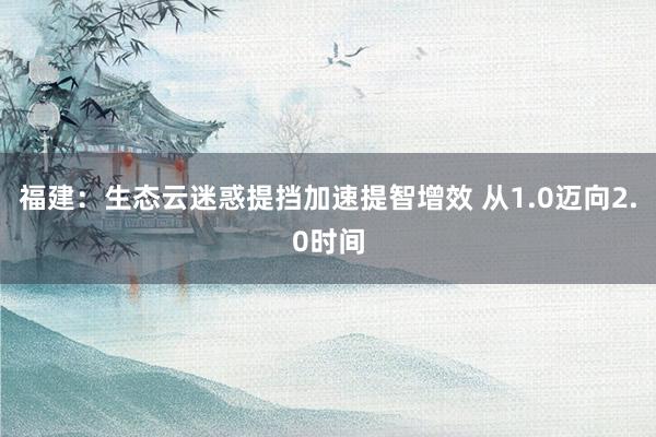 福建：生态云迷惑提挡加速提智增效 从1.0迈向2.0时间