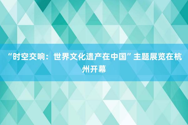 “时空交响：世界文化遗产在中国”主题展览在杭州开幕