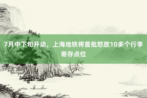 7月中下旬开动，上海地铁将首批怒放10多个行李寄存点位