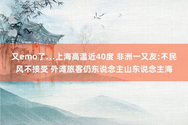 又emo了…上海高温近40度 非洲一又友:不民风不接受 外滩旅客仍东说念主山东说念主海