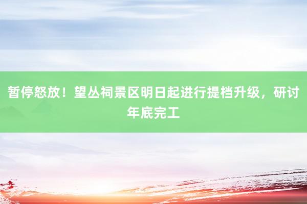 暂停怒放！望丛祠景区明日起进行提档升级，研讨年底完工