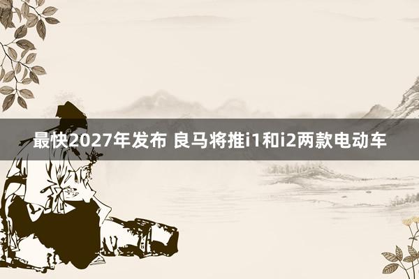 最快2027年发布 良马将推i1和i2两款电动车