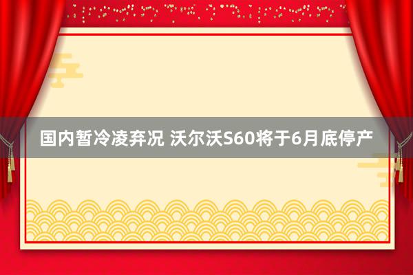 国内暂冷凌弃况 沃尔沃S60将于6月底停产