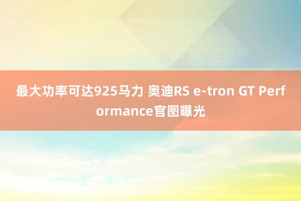 最大功率可达925马力 奥迪RS e-tron GT Performance官图曝光