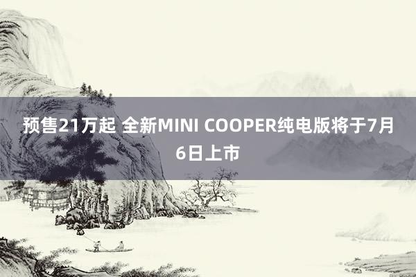 预售21万起 全新MINI COOPER纯电版将于7月6日上市