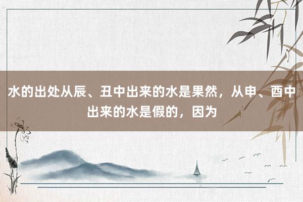 水的出处从辰、丑中出来的水是果然，从申、酉中出来的水是假的，因为