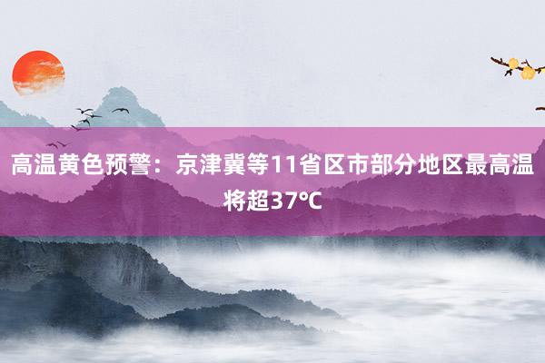 高温黄色预警：京津冀等11省区市部分地区最高温将超37℃