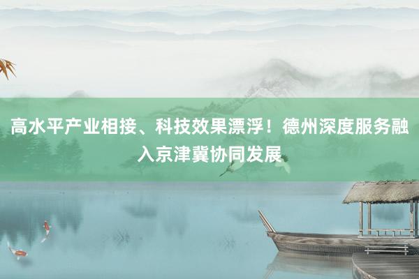 高水平产业相接、科技效果漂浮！德州深度服务融入京津冀协同发展