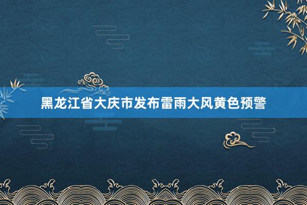 黑龙江省大庆市发布雷雨大风黄色预警