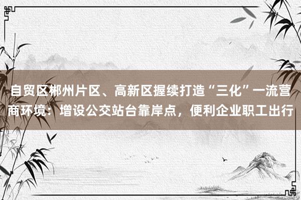 自贸区郴州片区、高新区握续打造“三化”一流营商环境：增设公交站台靠岸点，便利企业职工出行