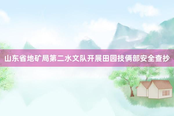 山东省地矿局第二水文队开展田园技俩部安全查抄