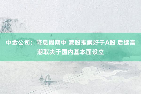 中金公司：降息周期中 港股推崇好于A股 后续高潮取决于国内基本面设立