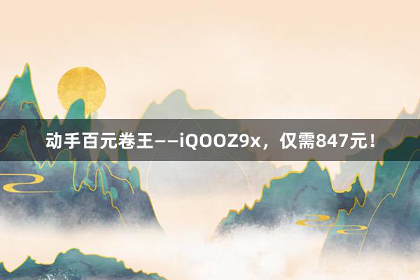 动手百元卷王——iQOOZ9x，仅需847元！