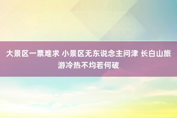 大景区一票难求 小景区无东说念主问津 长白山旅游冷热不均若何破