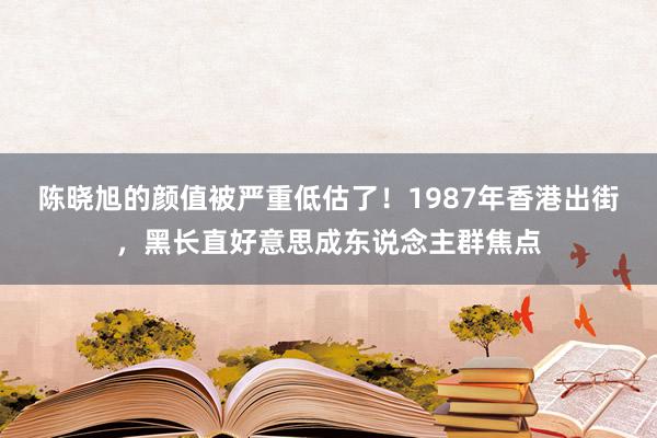 陈晓旭的颜值被严重低估了！1987年香港出街，黑长直好意思成东说念主群焦点