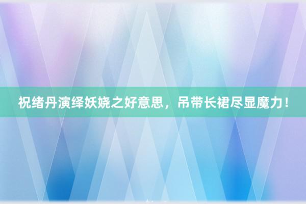 祝绪丹演绎妖娆之好意思，吊带长裙尽显魔力！