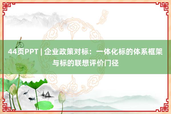 44页PPT | 企业政策对标：一体化标的体系框架与标的联想评价门径