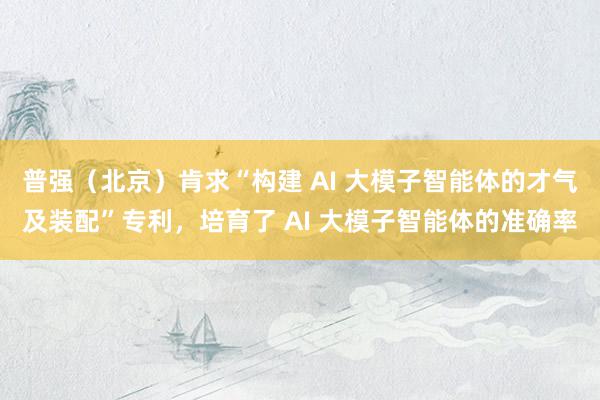 普强（北京）肯求“构建 AI 大模子智能体的才气及装配”专利，培育了 AI 大模子智能体的准确率