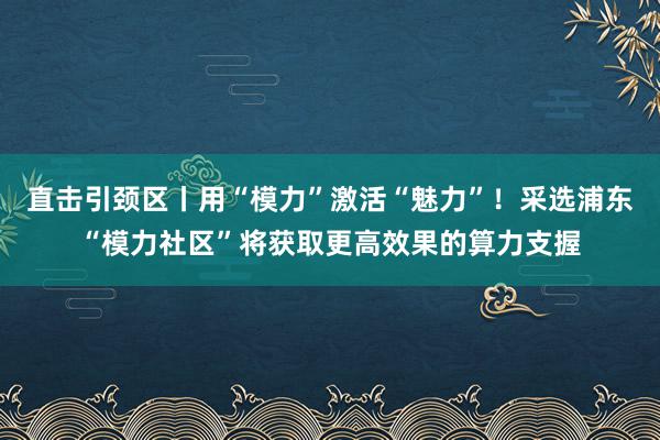 直击引颈区丨用“模力”激活“魅力”！采选浦东“模力社区”将获取更高效果的算力支握