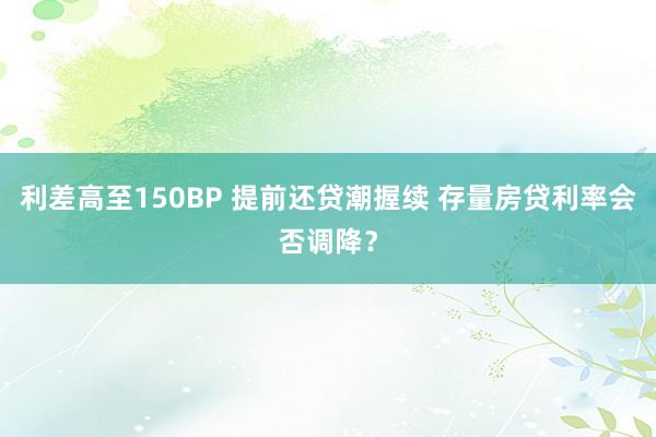 利差高至150BP 提前还贷潮握续 存量房贷利率会否调降？