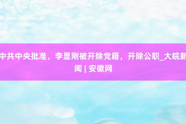 中共中央批准，李显刚被开除党籍，开除公职_大皖新闻 | 安徽网