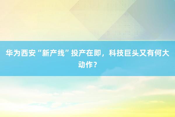 华为西安“新产线”投产在即，科技巨头又有何大动作？