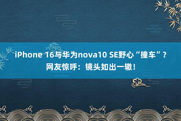 iPhone 16与华为nova10 SE野心“撞车”？网友惊呼：镜头如出一辙！