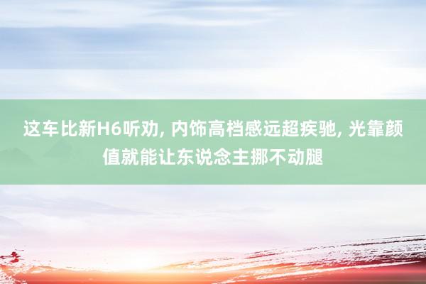 这车比新H6听劝, 内饰高档感远超疾驰, 光靠颜值就能让东说念主挪不动腿